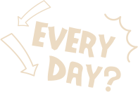 EVERY DAY?